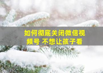 如何彻底关闭微信视频号 不想让孩子看